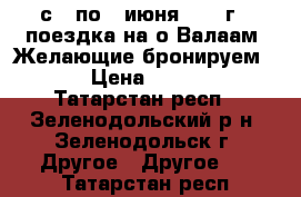 с 3 по 7 июня 2017 г - поездка на о.Валаам. Желающие бронируем ... › Цена ­ 19 450 - Татарстан респ., Зеленодольский р-н, Зеленодольск г. Другое » Другое   . Татарстан респ.